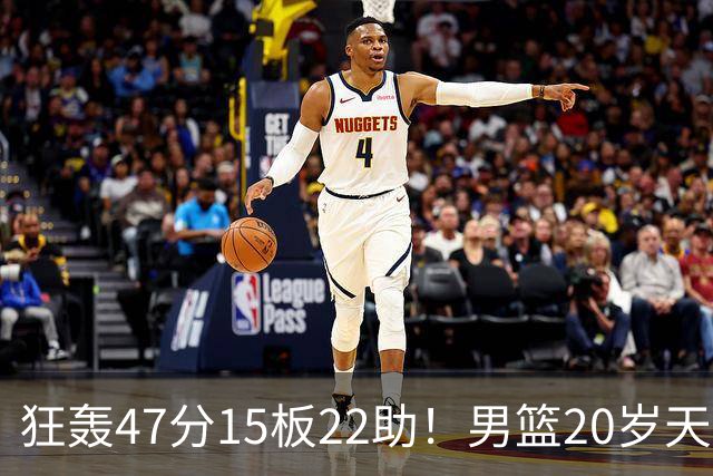 狂轰47分15板22助！男篮20岁天才后卫杀疯了：这2战让他媲美徐杰